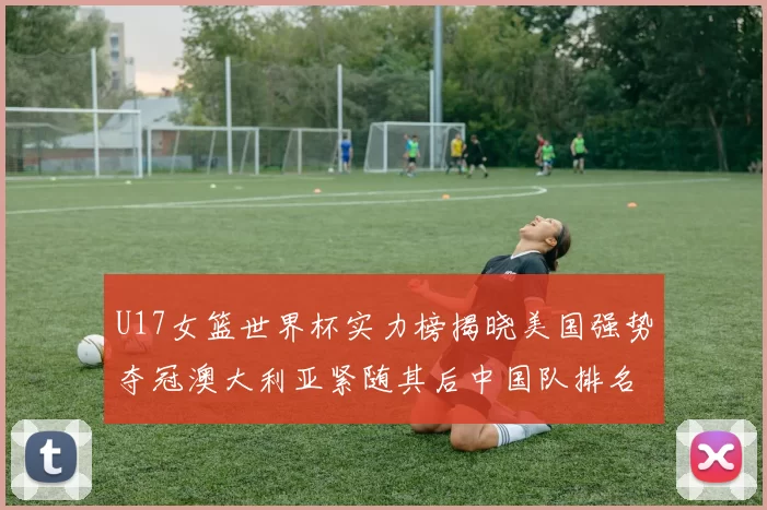 U17女篮世界杯实力榜揭晓美国强势夺冠澳大利亚紧随其后中国队排名第十