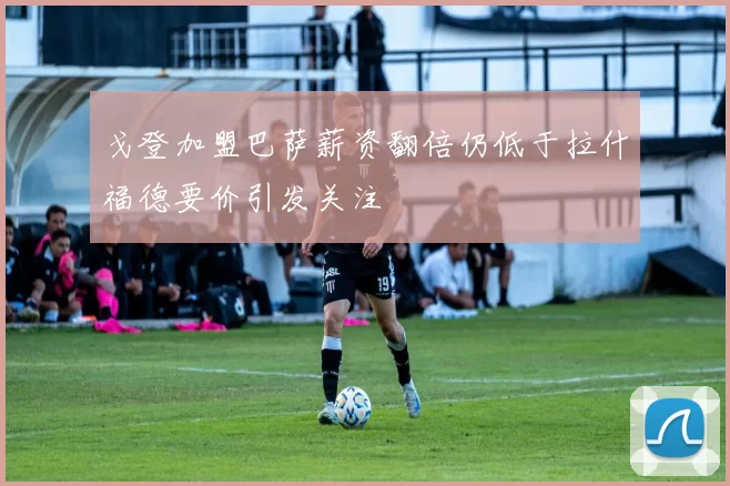 戈登加盟巴萨薪资翻倍仍低于拉什福德要价引发关注