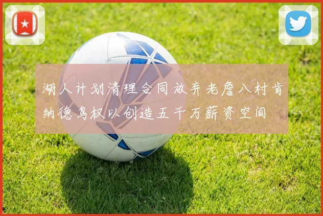 湖人计划清理合同放弃老詹八村肯纳德鸟权以创造五千万薪资空间