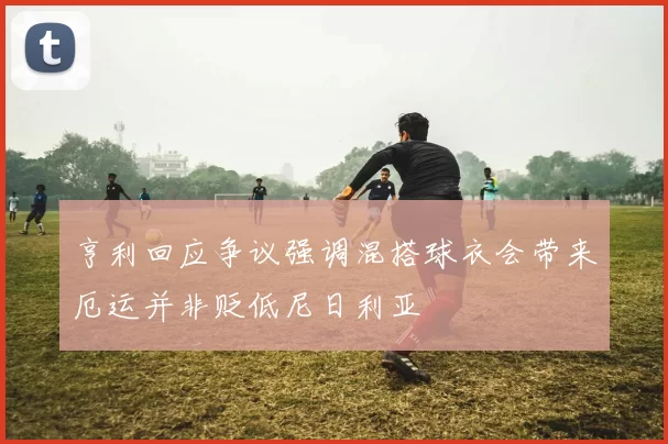 亨利回应争议强调混搭球衣会带来厄运并非贬低尼日利亚