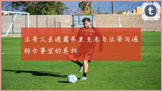 法蒂父亲透露弗里克未与法蒂沟通转会事宜的真相