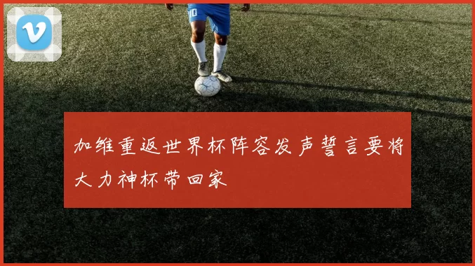 加维重返世界杯阵容发声誓言要将大力神杯带回家