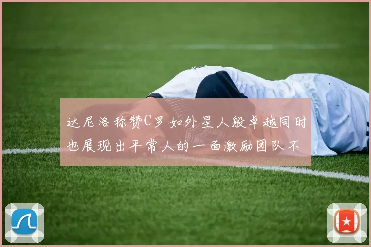 达尼洛称赞C罗如外星人般卓越同时也展现出平常人的一面激励团队不断进步