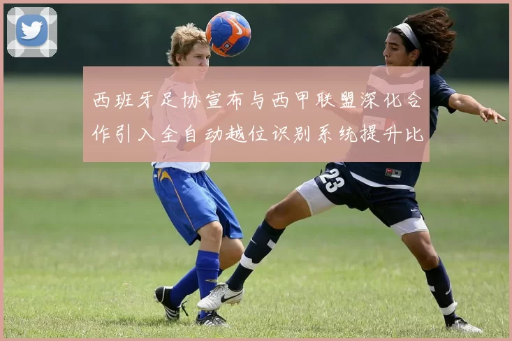 西班牙足协宣布与西甲联盟深化合作引入全自动越位识别系统提升比赛公正性