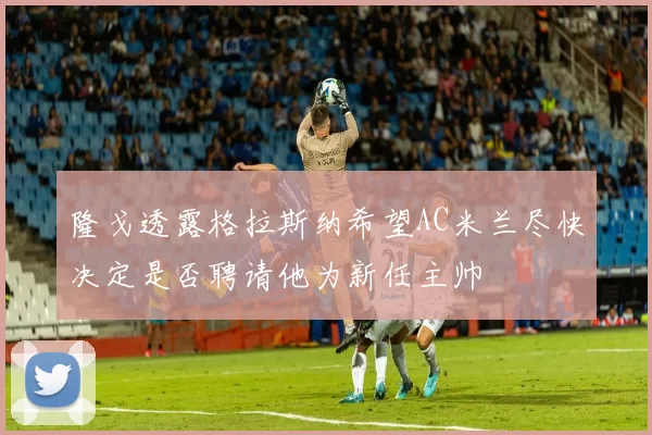 隆戈透露格拉斯纳希望AC米兰尽快决定是否聘请他为新任主帅