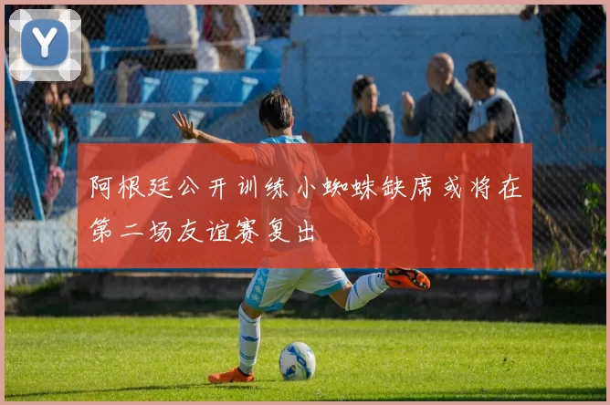 阿根廷公开训练小蜘蛛缺席或将在第二场友谊赛复出