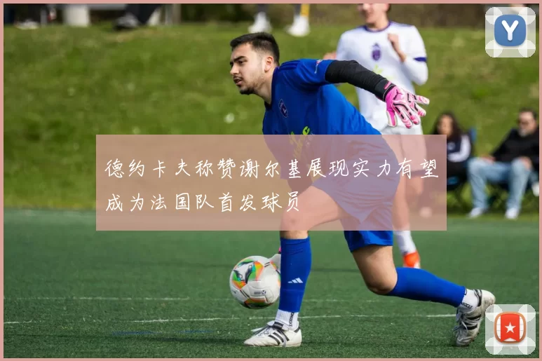 德约卡夫称赞谢尔基展现实力有望成为法国队首发球员