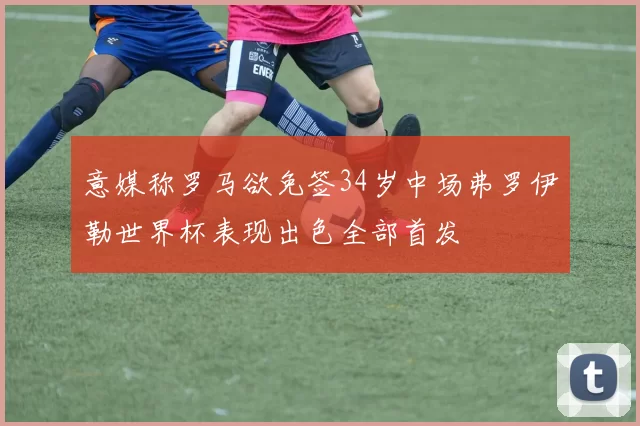 意媒称罗马欲免签34岁中场弗罗伊勒世界杯表现出色全部首发