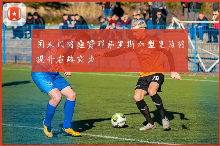 国米门将盛赞邓弗里斯加盟皇马将提升右路实力