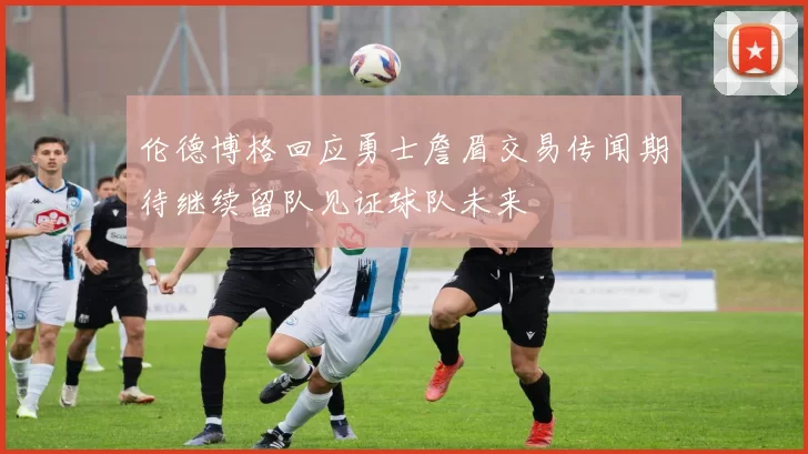 伦德博格回应勇士詹眉交易传闻期待继续留队见证球队未来