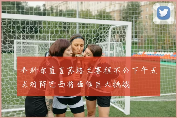 乔科尔直言苏格兰赛程不公下午五点对阵巴西将面临巨大挑战