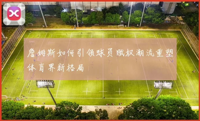 詹姆斯如何引领球员赋权潮流重塑体育界新格局