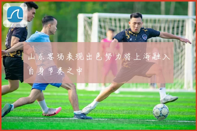 山东客场表现出色努力将上海融入自身节奏之中
