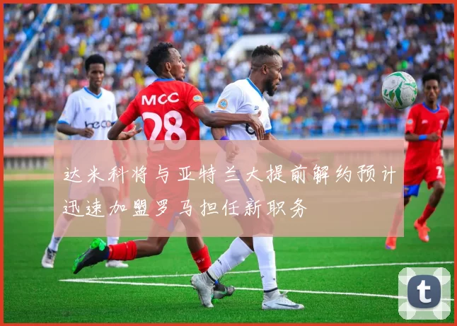达米科将与亚特兰大提前解约预计迅速加盟罗马担任新职务