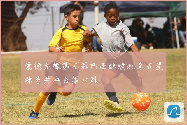 意德无缘第五冠巴西继续独享五星称号并冲击第六冠