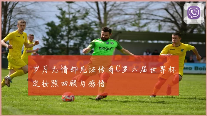 岁月无情却见证传奇C罗六届世界杯定妆照回顾与感悟