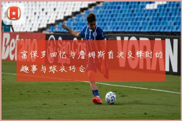 富保罗回忆与詹姆斯首次交锋时的趣事与球衣巧合