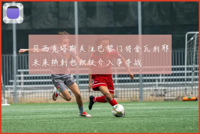 贝西克塔斯关注巴黎门将舍瓦利耶未来热刺也积极介入争夺战