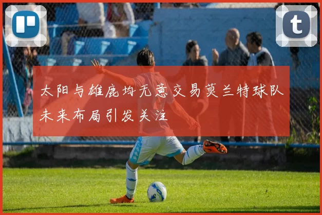 太阳与雄鹿均无意交易莫兰特球队未来布局引发关注