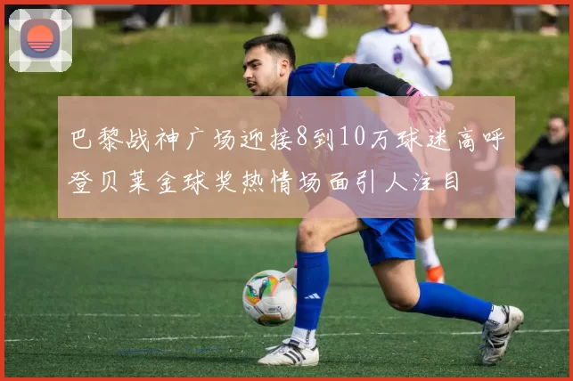 巴黎战神广场迎接8到10万球迷高呼登贝莱金球奖热情场面引人注目